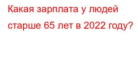 Какая зарплата у людей старше 65 лет в 2022 году?